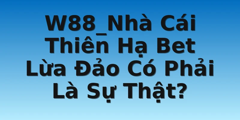 W88_Nhà Cái Thiên Hạ Bet Lừa Đảo Có Phải Là Sự Thật?