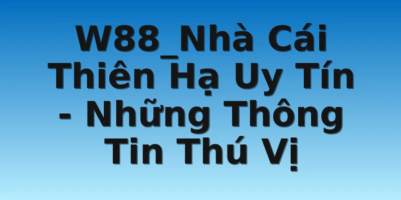 W88_Nhà Cái Thiên Hạ Uy Tín - Những Thông Tin Thú Vị