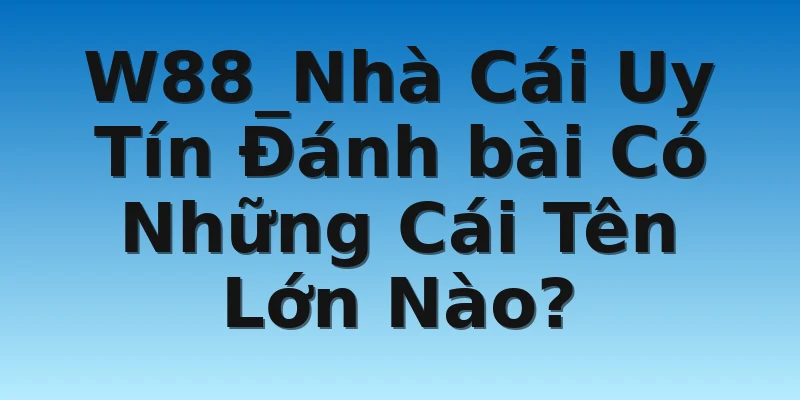 W88_Nhà Cái Uy Tín Đánh bài Có Những Cái Tên Lớn Nào?