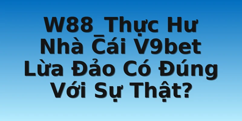 W88_Thực Hư Nhà Cái V9bet Lừa Đảo Có Đúng Với Sự Thật?