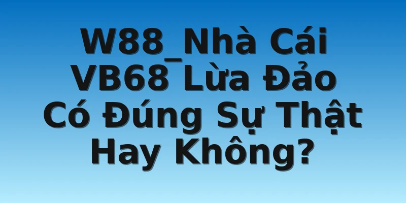 W88_Nhà Cái VB68 Lừa Đảo Có Đúng Sự Thật Hay Không?