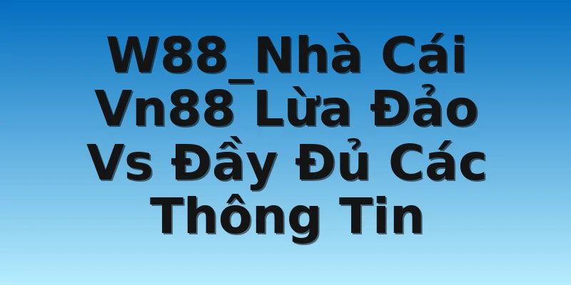 W88_Nhà Cái Vn88 Lừa Đảo Vs Đầy Đủ Các Thông Tin