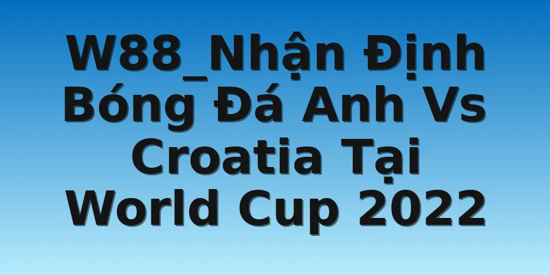 W88_Nhận Định Bóng Đá Anh Vs Croatia Tại World Cup 2022