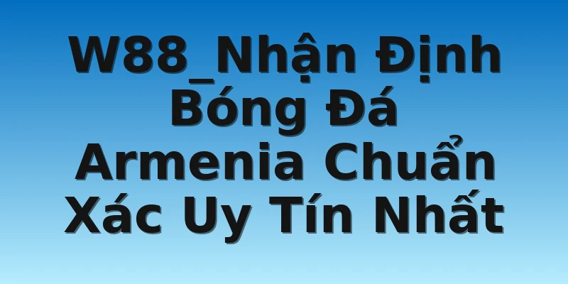 W88_Nhận Định Bóng Đá Armenia Chuẩn Xác Uy Tín Nhất