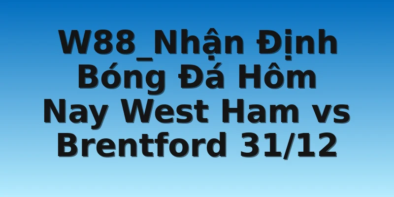 W88_Nhận Định Bóng Đá Hôm Nay West Ham vs Brentford 31/12