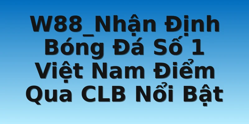 W88_Nhận Định Bóng Đá Số 1 Việt Nam Điểm Qua CLB Nổi Bật