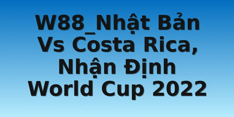 W88_Nhật Bản Vs Costa Rica, Nhận Định World Cup 2022