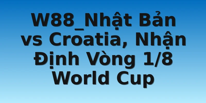 W88_Nhật Bản vs Croatia, Nhận Định Vòng 1/8 World Cup