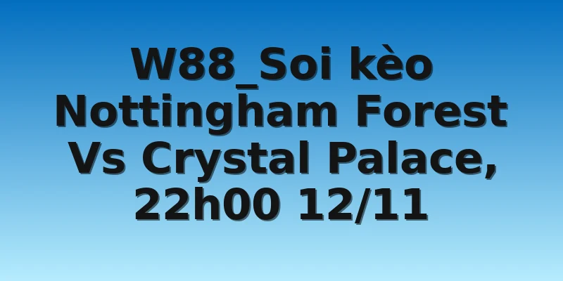 W88_Soi kèo Nottingham Forest Vs Crystal Palace, 22h00 12/11