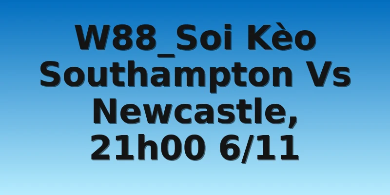 W88_Soi Kèo Southampton Vs Newcastle, 21h00 6/11