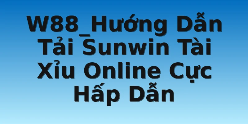 W88_Hướng Dẫn Tải Sunwin Tài Xỉu Online Cực Hấp Dẫn