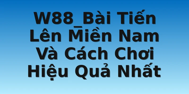 W88_Bài Tiến Lên Miền Nam Và Cách Chơi Hiệu Quả Nhất