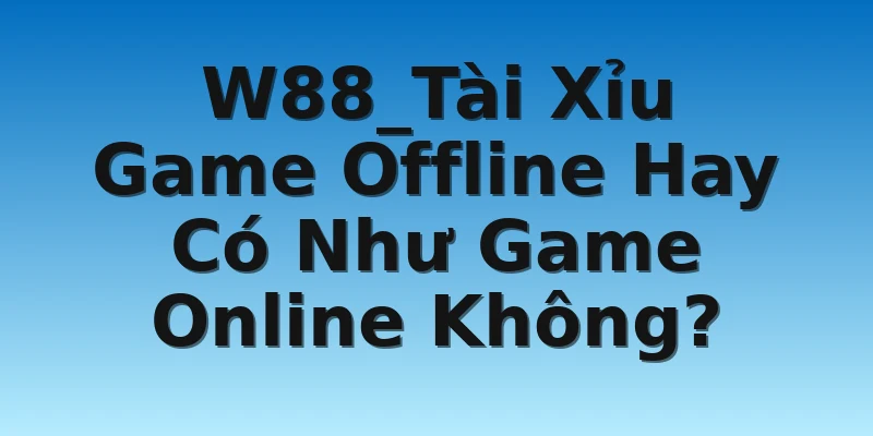 W88_Tài Xỉu Game Offline Hay Có Như Game Online Không?