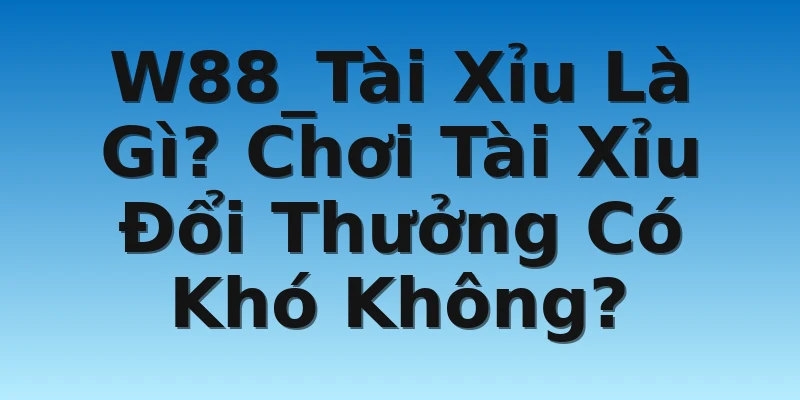 W88_Tài Xỉu Là Gì? Chơi Tài Xỉu Đổi Thưởng Có Khó Không?