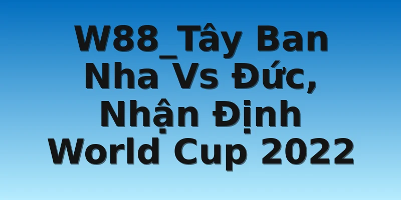 W88_Tây Ban Nha Vs Đức, Nhận Định World Cup 2022
