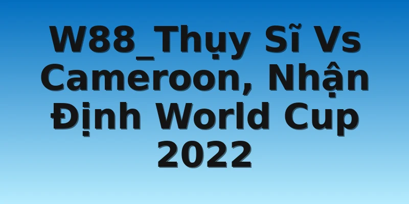 W88_Thụy Sĩ Vs Cameroon, Nhận Định World Cup 2022