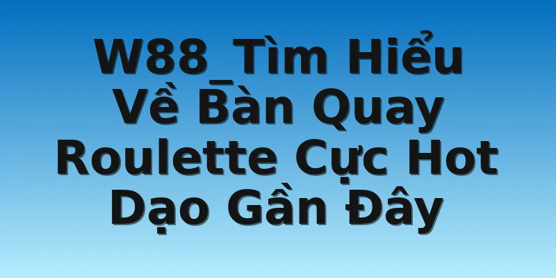 W88_Tìm Hiểu Về Bàn Quay Roulette Cực Hot Dạo Gần Đây
