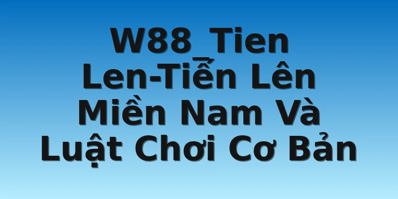 W88_Tien Len-Tiến Lên Miền Nam Và Luật Chơi Cơ Bản