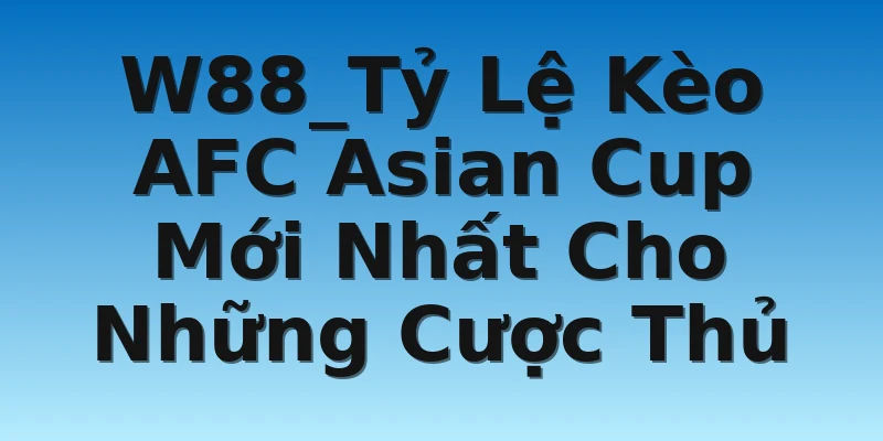W88_Tỷ Lệ Kèo AFC Asian Cup Mới Nhất Cho Những Cược Thủ