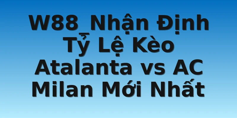 W88_Nhận Định Tỷ Lệ Kèo Atalanta vs AC Milan Mới Nhất