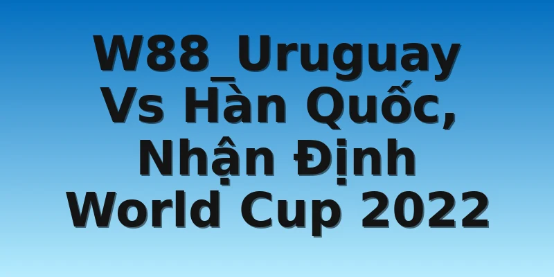 W88_Uruguay Vs Hàn Quốc, Nhận Định World Cup 2022
