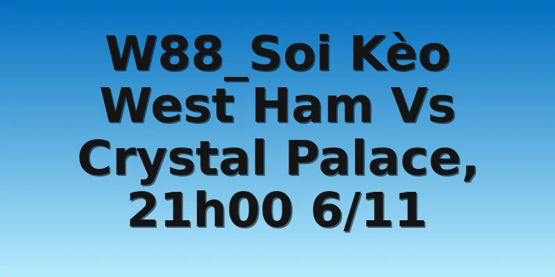 W88_Soi Kèo West Ham Vs Crystal Palace, 21h00 6/11