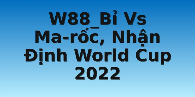 W88_Bỉ Vs Ma-rốc, Nhận Định World Cup 2022