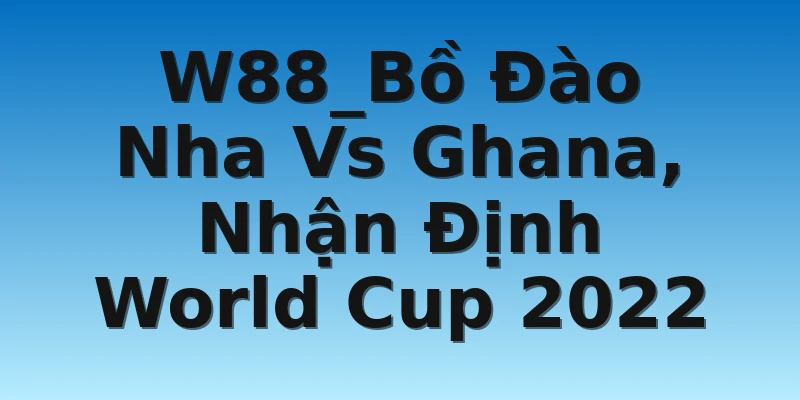 W88_Bồ Đào Nha Vs Ghana, Nhận Định World Cup 2022