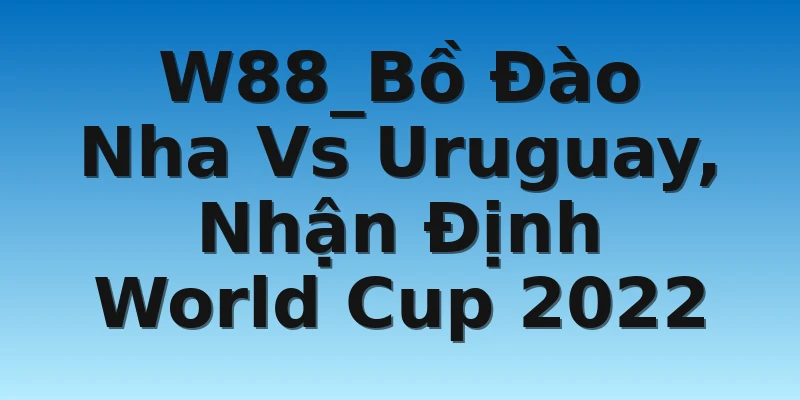 W88_Bồ Đào Nha Vs Uruguay, Nhận Định World Cup 2022