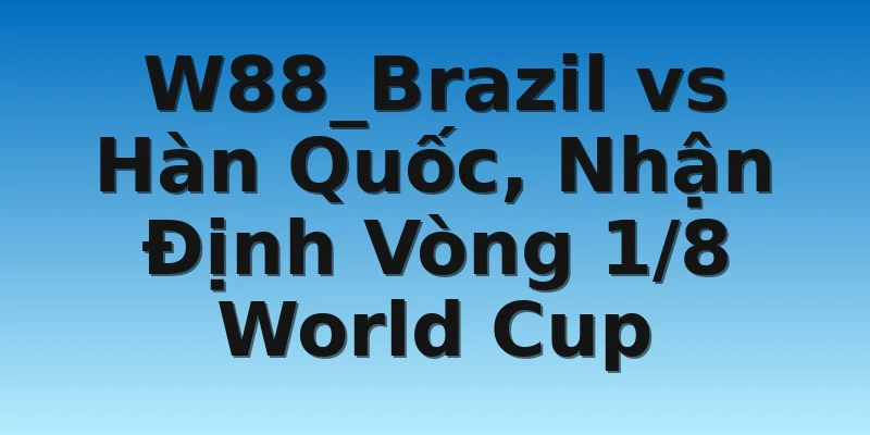 W88_Brazil vs Hàn Quốc, Nhận Định Vòng 1/8 World Cup