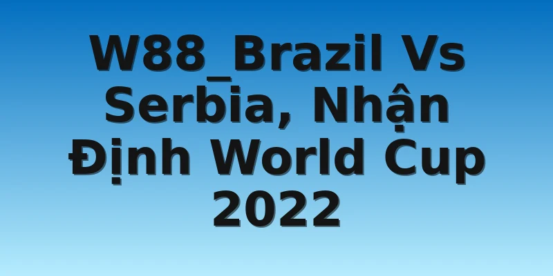 W88_Brazil Vs Serbia, Nhận Định World Cup 2022
