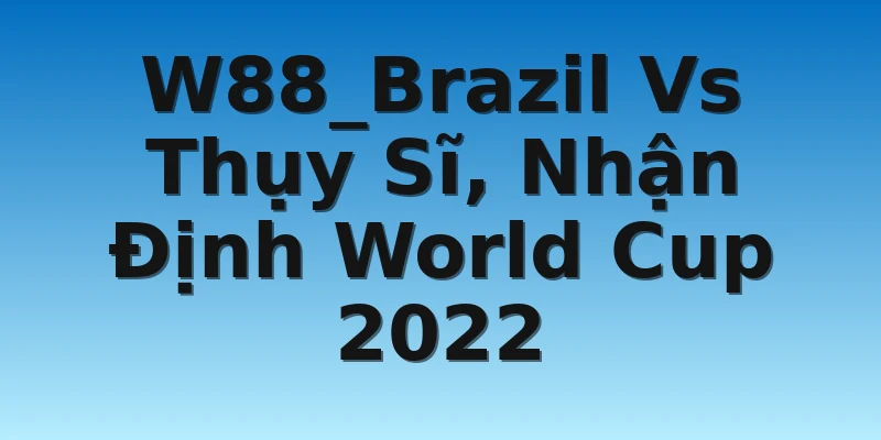 W88_Brazil Vs Thụy Sĩ, Nhận Định World Cup 2022