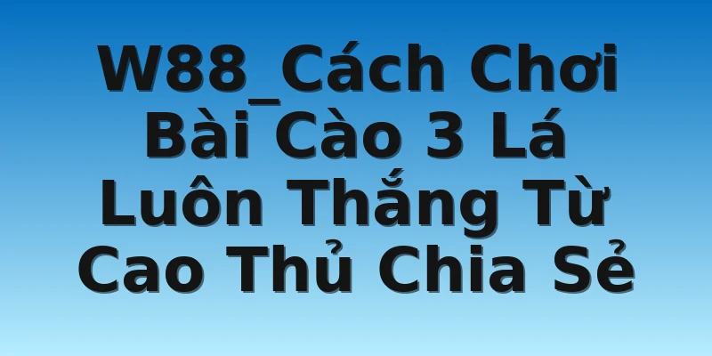 W88_Cách Chơi Bài Cào 3 Lá Luôn Thắng Từ Cao Thủ Chia Sẻ