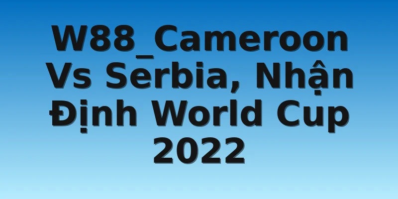 W88_Cameroon Vs Serbia, Nhận Định World Cup 2022
