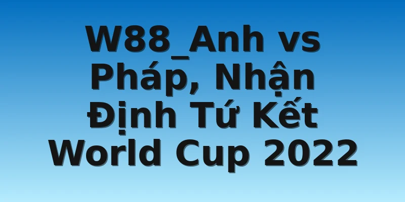 W88_Anh vs Pháp, Nhận Định Tứ Kết World Cup 2022