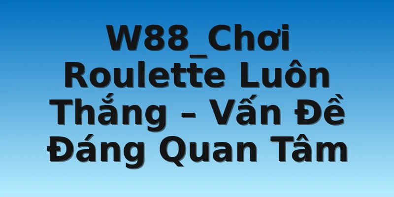 W88_Chơi Roulette Luôn Thắng – Vấn Đề Đáng Quan Tâm